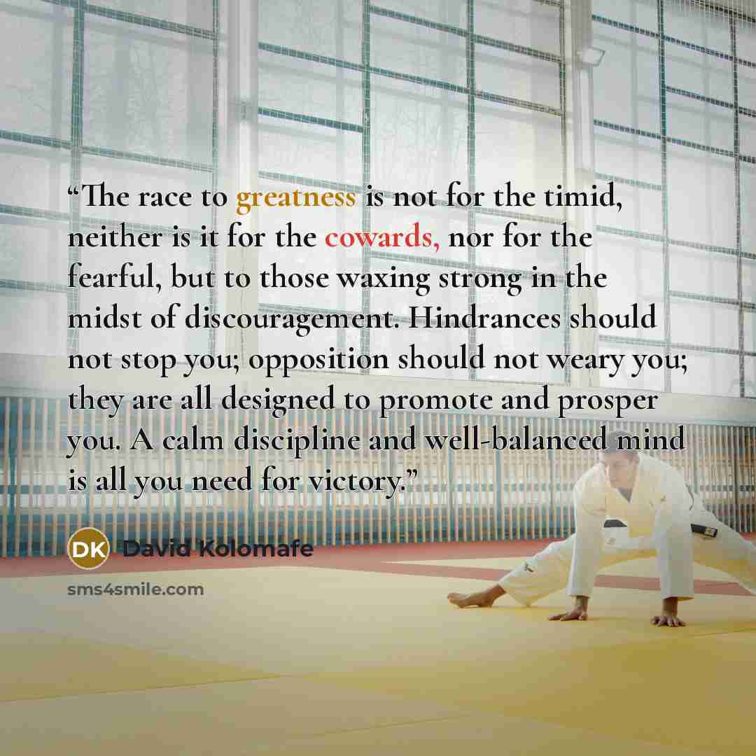“The race to greatness is not for the timid, neither is it for the cowards, nor for the fearful, but to those waxing strong in the midst of discouragement. Hindrances should not stop you; opposition should not weary you; they are all designed to promote and prosper you. A calm discipline and…” quote by David Kolomafe