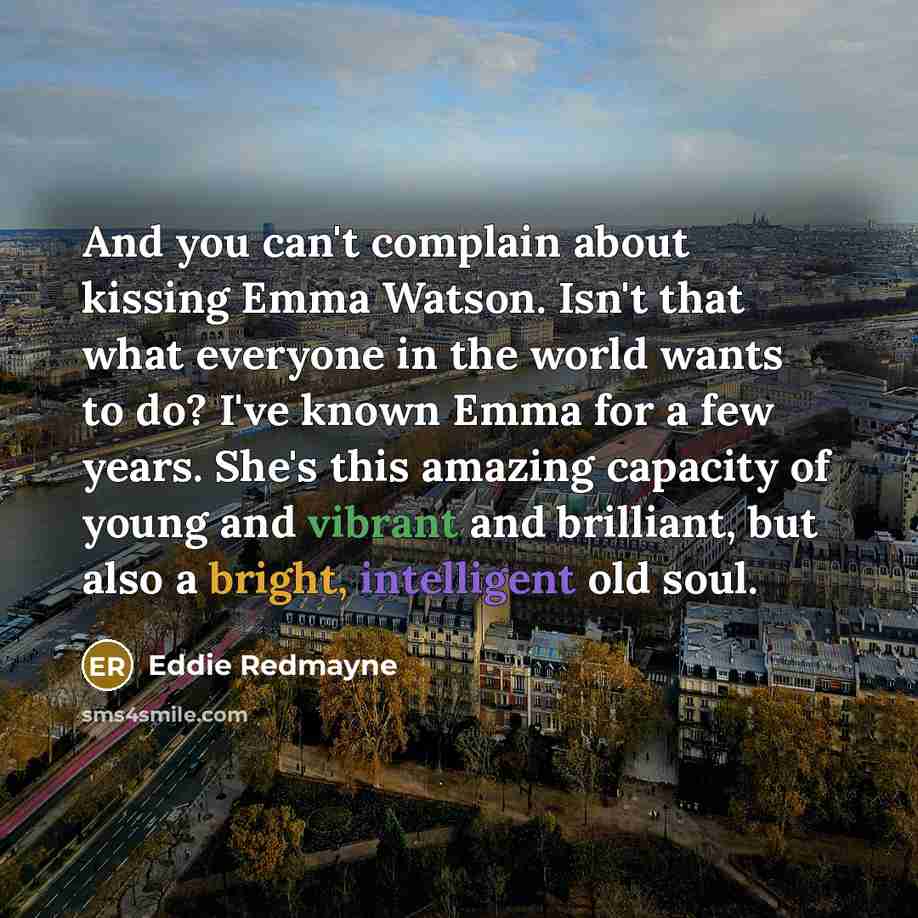 “And you can't complain about kissing Emma Watson. Isn't that what everyone in the world wants to do? I've known Emma for a few years. She's this amazing capacity of young and vibrant and brilliant, but also a bright, intelligent old soul.” quote by Eddie Redmayne