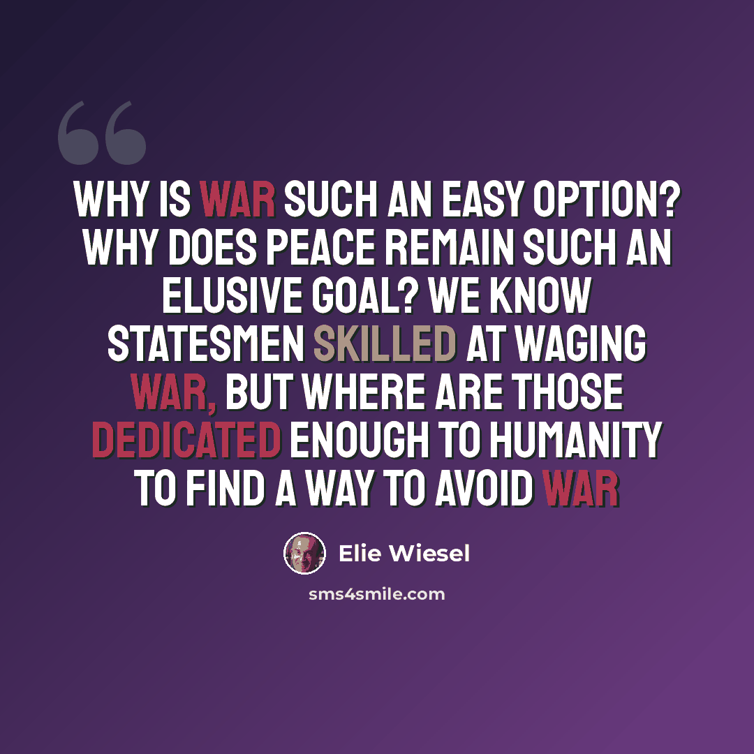 “Why is war such an easy option? Why does peace remain such an elusive goal? We know statesmen skilled at waging war, but where are those dedicated enough to humanity to find a way to avoid war” quote by Elie Wiesel