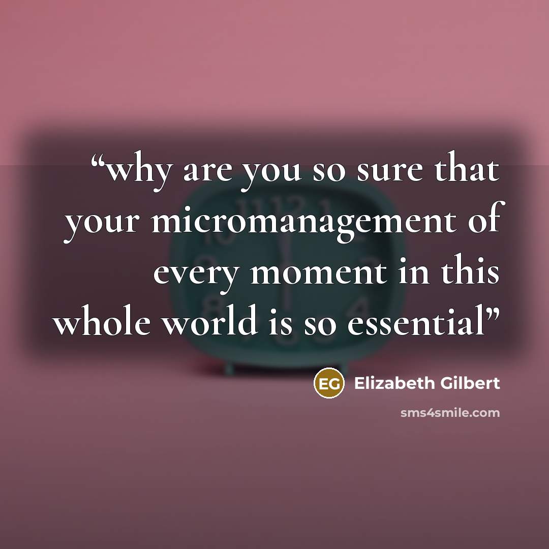 “why are you so sure that your micromanagement of every moment in this whole world is so essential” quote by Elizabeth Gilbert