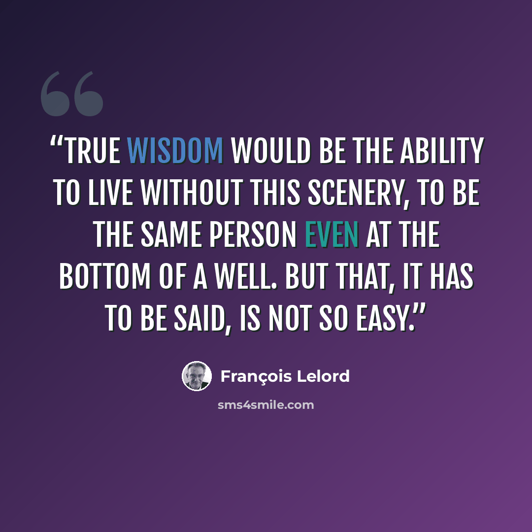 “True wisdom would be the ability to live without this scenery, to be the same person even at the bottom of a well. But that, it has to be said, is not so easy.” quote by François Lelord