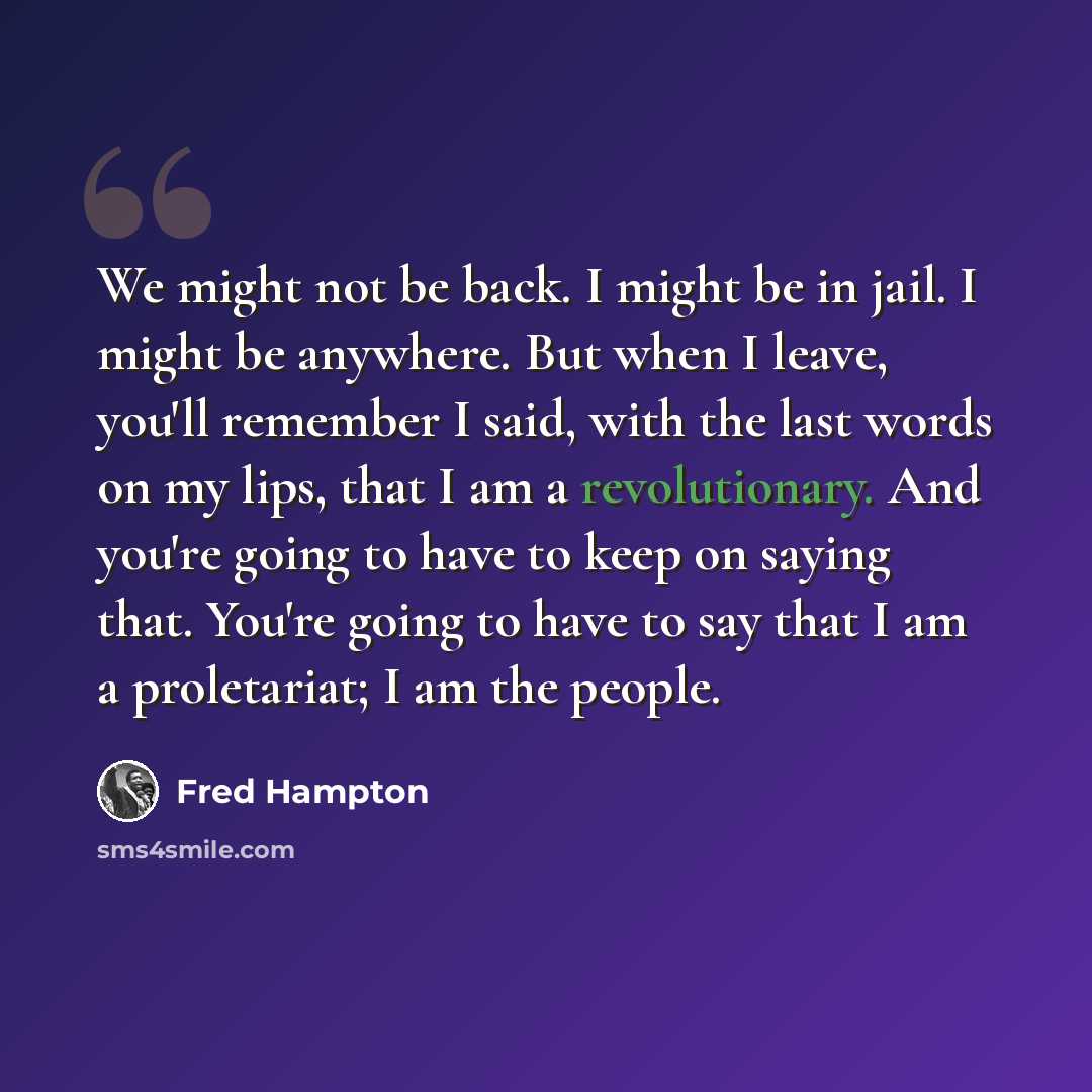 “We might not be back. I might be in jail. I might be anywhere. But when I leave, you'll remember I said, with the last words on my lips, that I am a revolutionary. And you're going to have to keep on saying that. You're going to have to say that I am a proletariat; I am the people.” quote by Fred Hampton