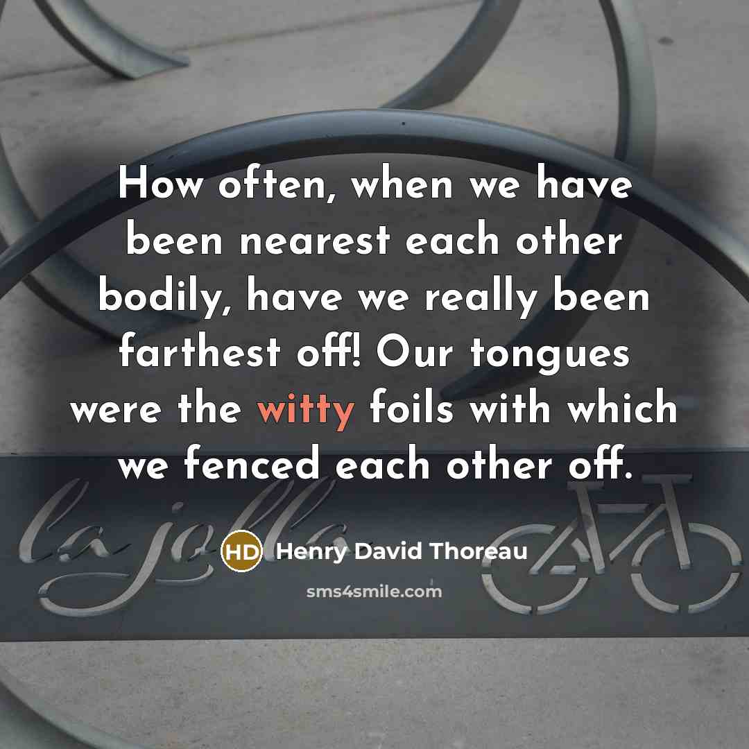 “How often, when we have been nearest each other bodily, have we really been farthest off! Our tongues were the witty foils with which we fenced each other off.” quote by Henry David Thoreau