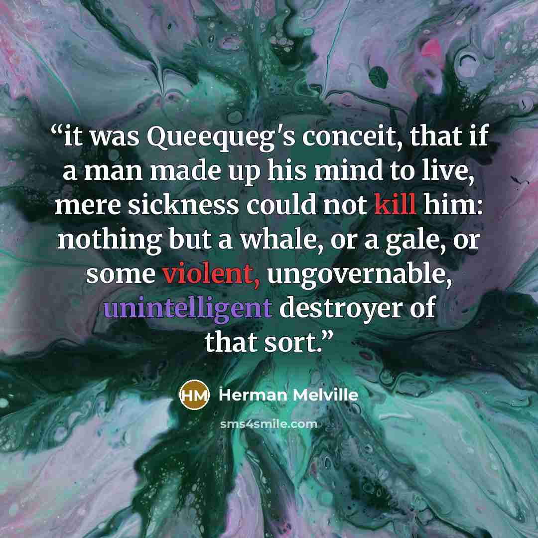 “it was Queequeg's conceit, that if a man made up his mind to live, mere sickness could not kill him: nothing but a whale, or a gale, or some violent, ungovernable, unintelligent destroyer of that sort.” quote by Herman Melville