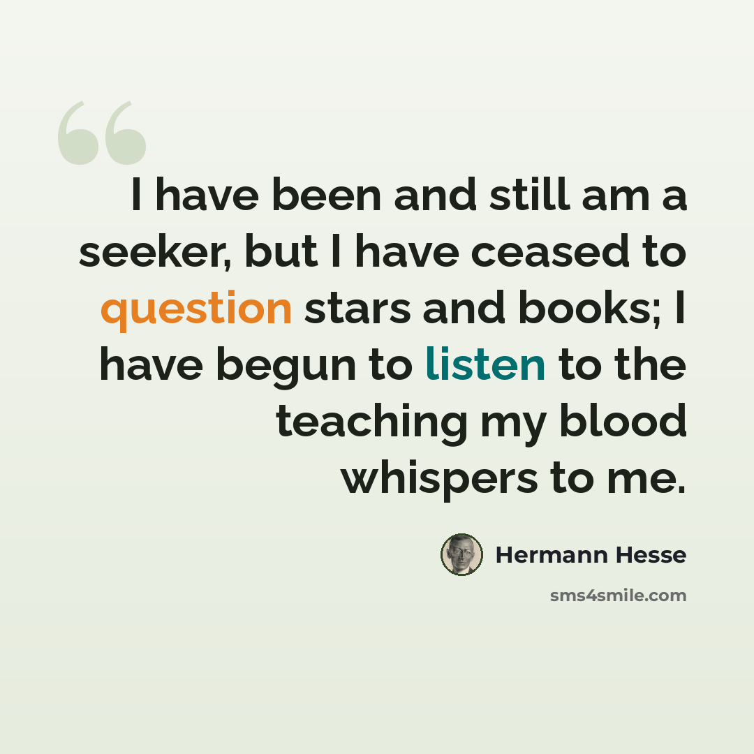 “I have been and still am a seeker, but I have ceased to question stars and books; I have begun to listen to the teaching my blood whispers to me.” quote by Hermann Hesse