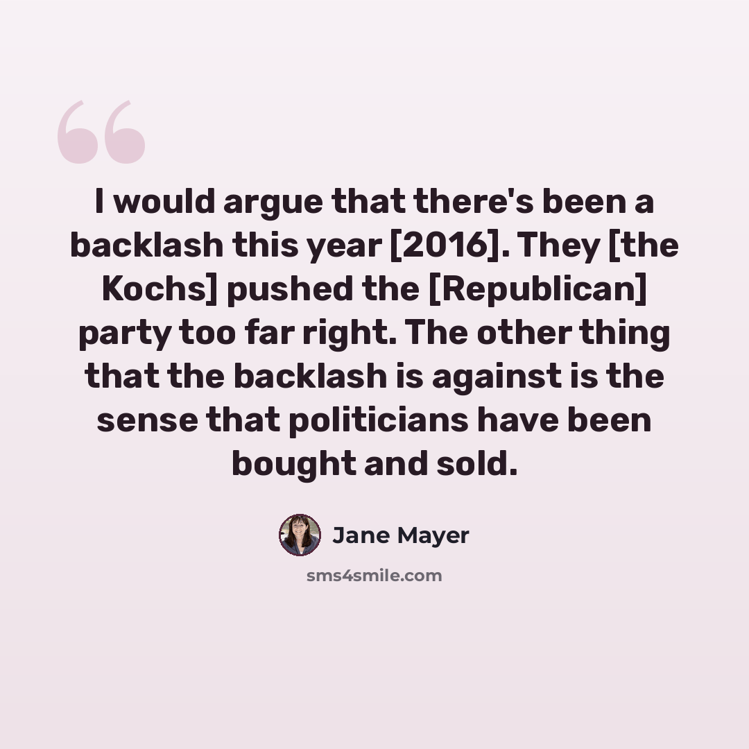 “I would argue that there's been a backlash this year [2016]. They [the Kochs] pushed the [Republican] party too far right. The other thing that the backlash is against is the sense that politicians have been bought and sold.” quote by Jane Mayer