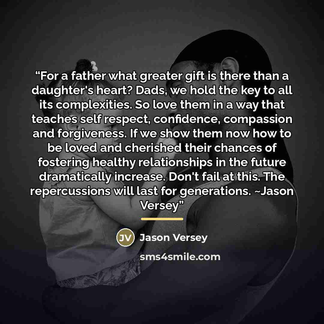 “For a father what greater gift is there than a daughter's heart? Dads, we hold the key to all its complexities. So love them in a way that teaches self respect, confidence, compassion and forgiveness. If we show them now how to be loved and cherished their chances of fostering healthy…” quote by Jason Versey