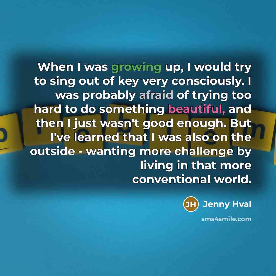 “When I was growing up, I would try to sing out of key very consciously. I was probably afraid of trying too hard to do something beautiful, and then I just wasn't good enough. But I've learned that I was also on the outside - wanting more challenge by living in that more conventional world.” quote by Jenny Hval