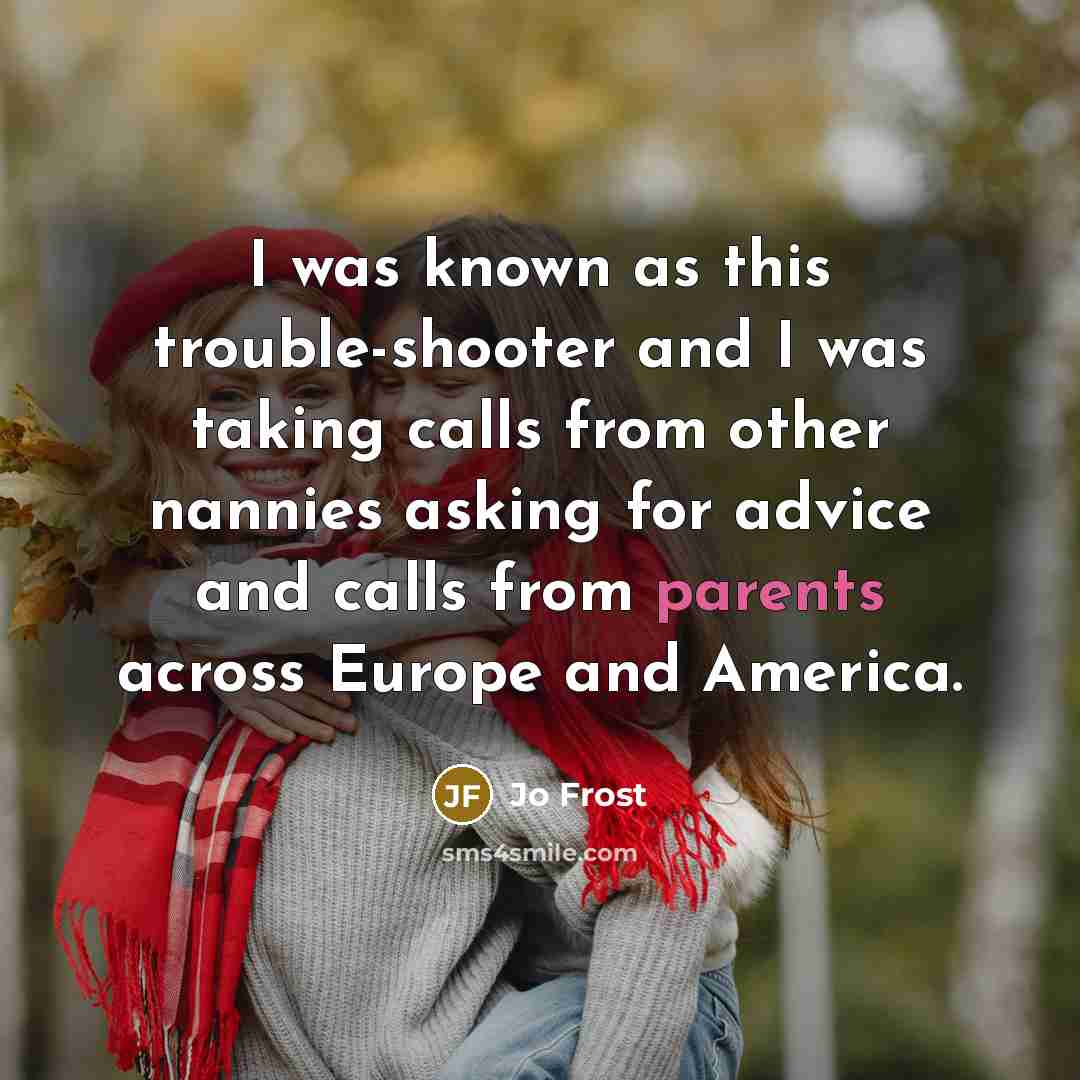 “I was known as this trouble-shooter and I was taking calls from other nannies asking for advice and calls from parents across Europe and America.” quote by Jo Frost