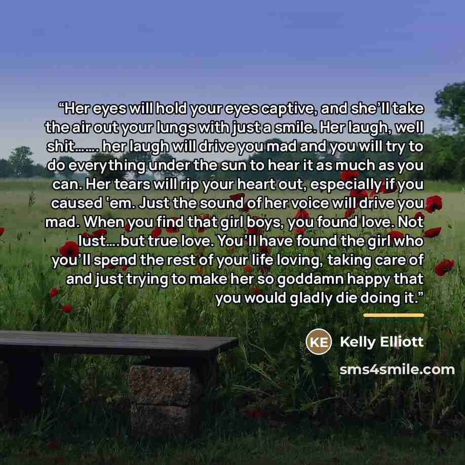 “Her eyes will hold your eyes captive, and she’ll take the air out your lungs with just a smile. Her laugh, well shit……. her laugh will drive you mad and you will try to do everything under the sun to hear it as much as you can. Her tears will rip your heart out, especially if you caused ‘em. Just…” quote by Kelly Elliott