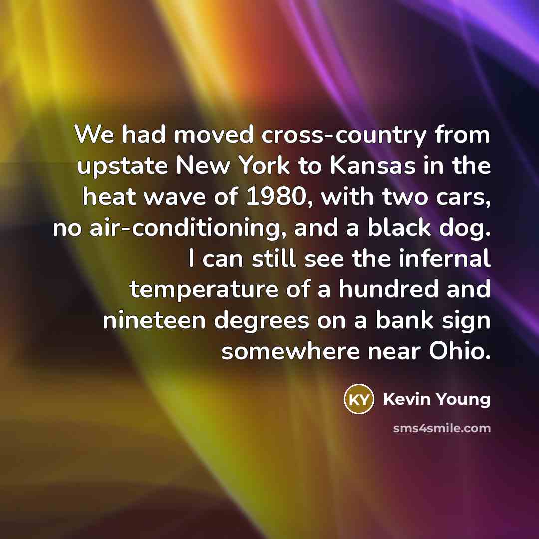 “We had moved cross-country from upstate New York to Kansas in the heat wave of 1980, with two cars, no air-conditioning, and a black dog. I can still see the infernal temperature of a hundred and nineteen degrees on a bank sign somewhere near Ohio.” quote by Kevin Young