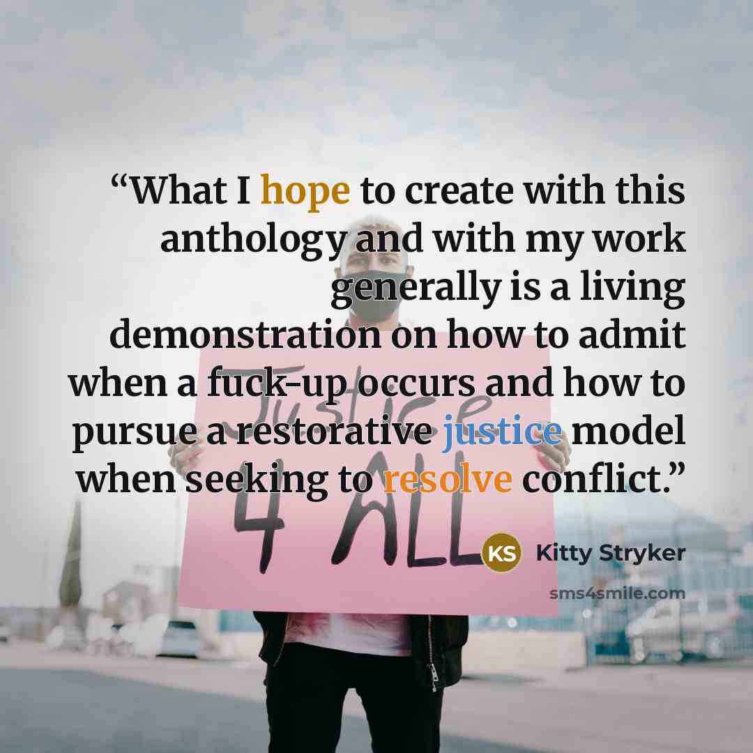 “What I hope to create with this anthology and with my work generally is a living demonstration on how to admit when a fuck-up occurs and how to pursue a restorative justice model when seeking to resolve conflict.” quote by Kitty Stryker