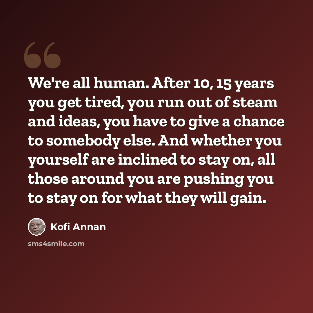 “We're all human. After 10, 15 years you get tired, you run out of steam and ideas, you have to give a chance to somebody else. And whether you yourself are inclined to stay on, all those around you are pushing you to stay on for what they will gain.” quote by Kofi Annan