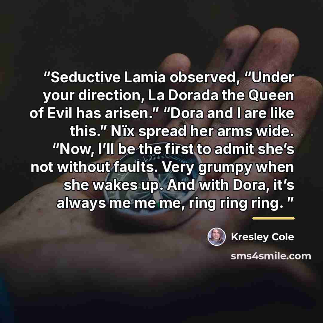 “Seductive Lamia observed, “Under your direction, La Dorada the Queen of Evil has arisen.” “Dora and I are like this.” Nïx spread her arms wide. “Now, I’ll be the first to admit she’s not without faults. Very grumpy when she wakes up. And with Dora, it’s always me me me, ring ring ring.” quote by Kresley Cole
