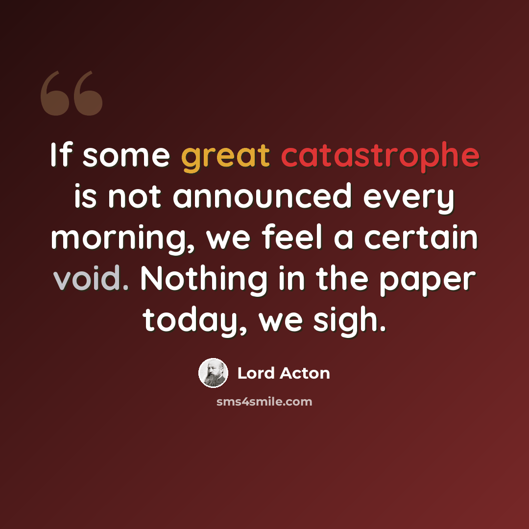 “If some great catastrophe is not announced every morning, we feel a certain void. Nothing in the paper today, we sigh.” quote by Lord Acton