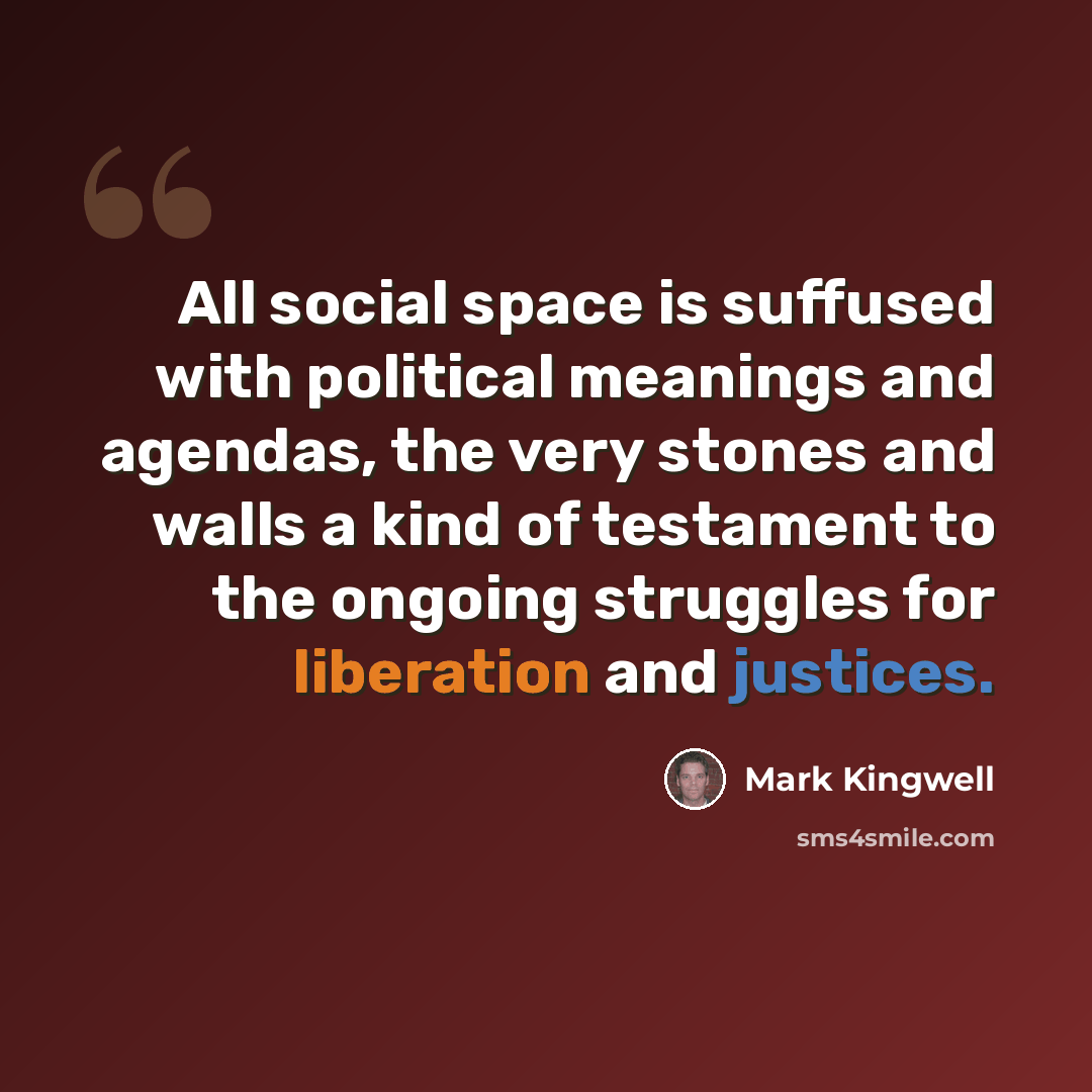 “All social space is suffused with political meanings and agendas, the very stones and walls a kind of testament to the ongoing struggles for liberation and justices.” quote by Mark Kingwell