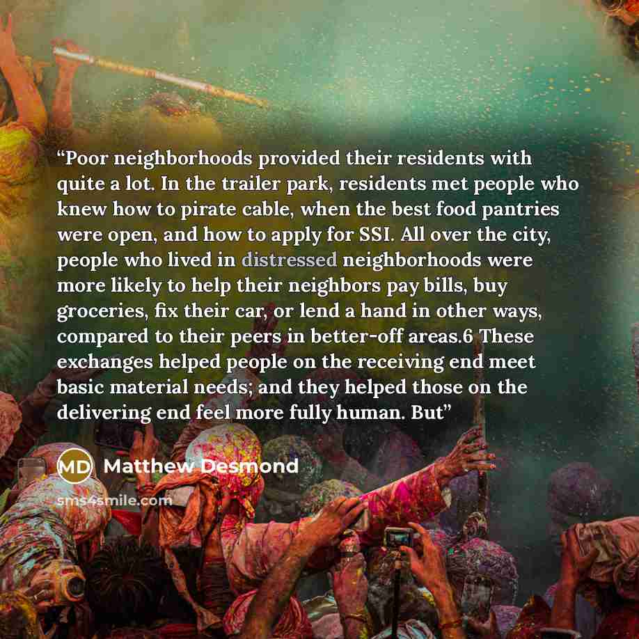 “Poor neighborhoods provided their residents with quite a lot. In the trailer park, residents met people who knew how to pirate cable, when the best food pantries were open, and how to apply for SSI. All over the city, people who lived in distressed neighborhoods were more likely to help their…” quote by Matthew Desmond