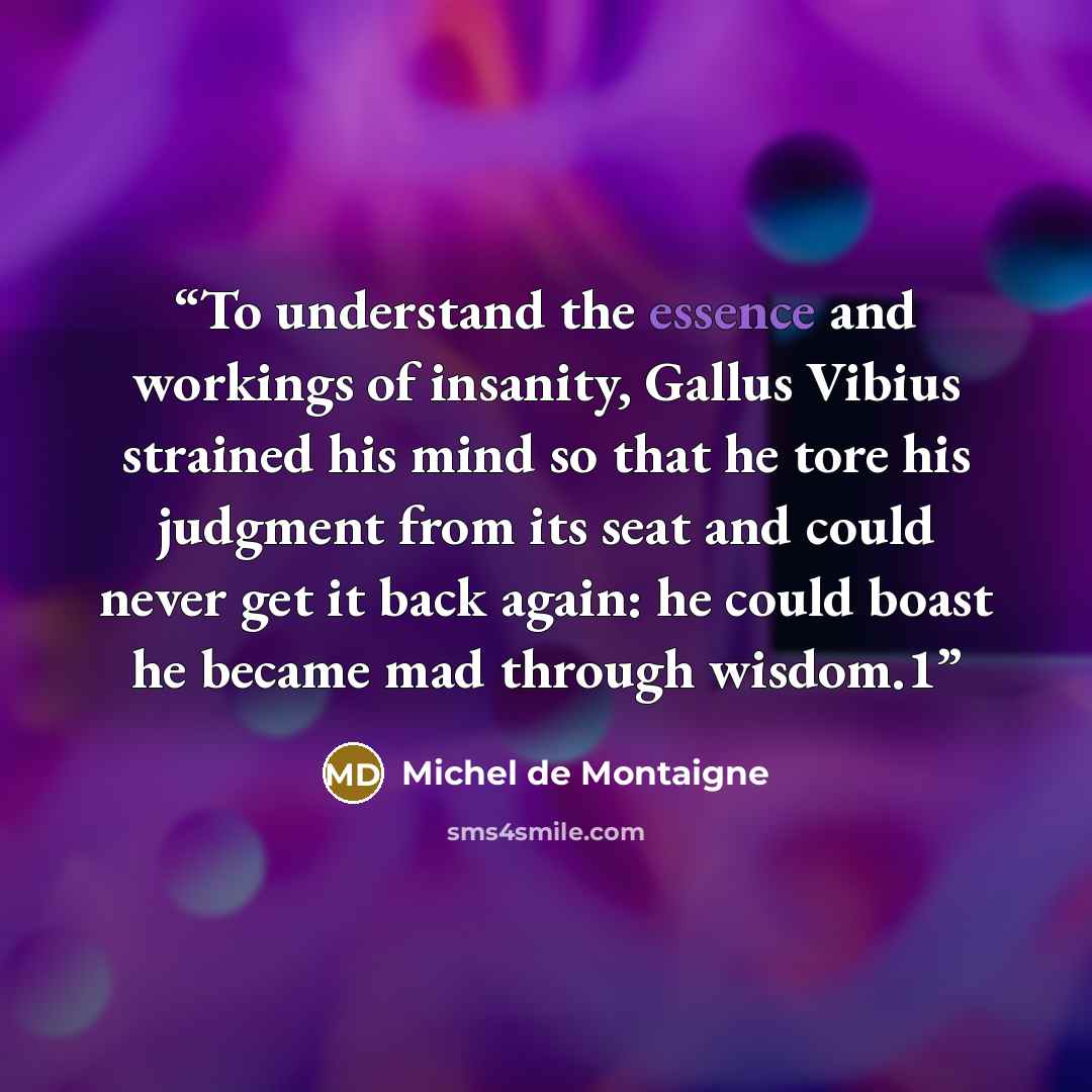 “To understand the essence and workings of insanity, Gallus Vibius strained his mind so that he tore his judgment from its seat and could never get it back again: he could boast he became mad through wisdom.1” quote by Michel de Montaigne