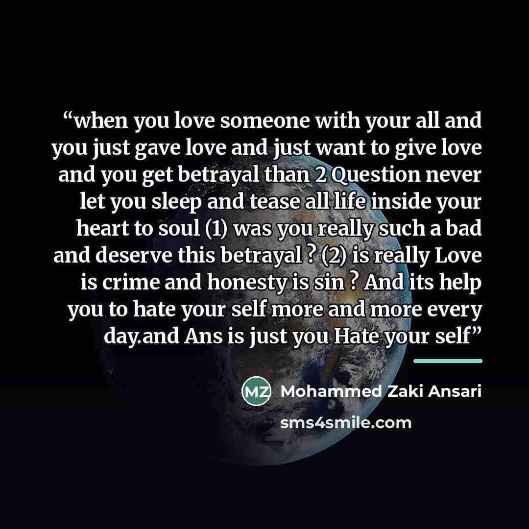 “when you love someone with your all and you just gave love and just want to give love and you get betrayal than 2 Question never let you sleep and tease all life inside your heart to soul (1) was you really such a bad and deserve this betrayal ? (2) is really Love is crime and honesty is sin ? And…” quote by Mohammed Zaki Ansari