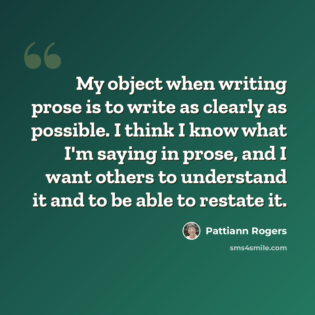 “My object when writing prose is to write as clearly as possible. I think I know what I'm saying in prose, and I want others to understand it and to be able to restate it.” quote by Pattiann Rogers