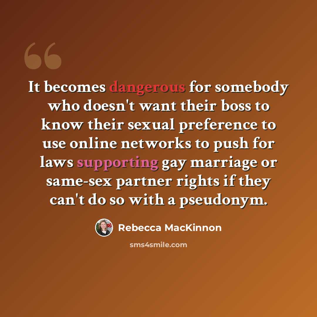 “It becomes dangerous for somebody who doesn't want their boss to know their sexual preference to use online networks to push for laws supporting gay marriage or same-sex partner rights if they can't do so with a pseudonym.” quote by Rebecca MacKinnon