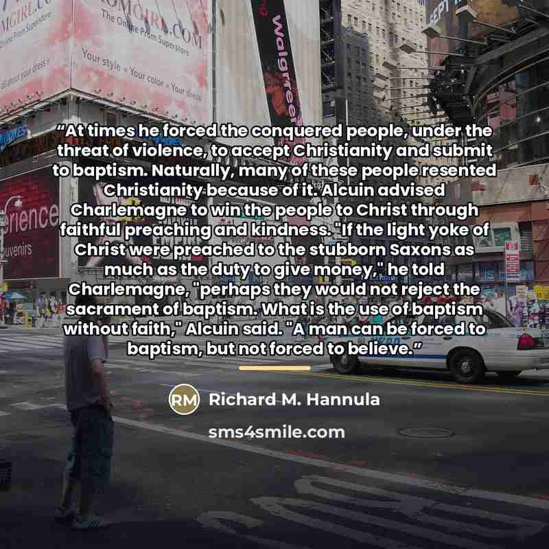 “At times he forced the conquered people, under the threat of violence, to accept Christianity and submit to baptism. Naturally, many of these people resented Christianity because of it. Alcuin advised Charlemagne to win the people to Christ through faithful preaching and kindness. "If the light…” quote by Richard M. Hannula
