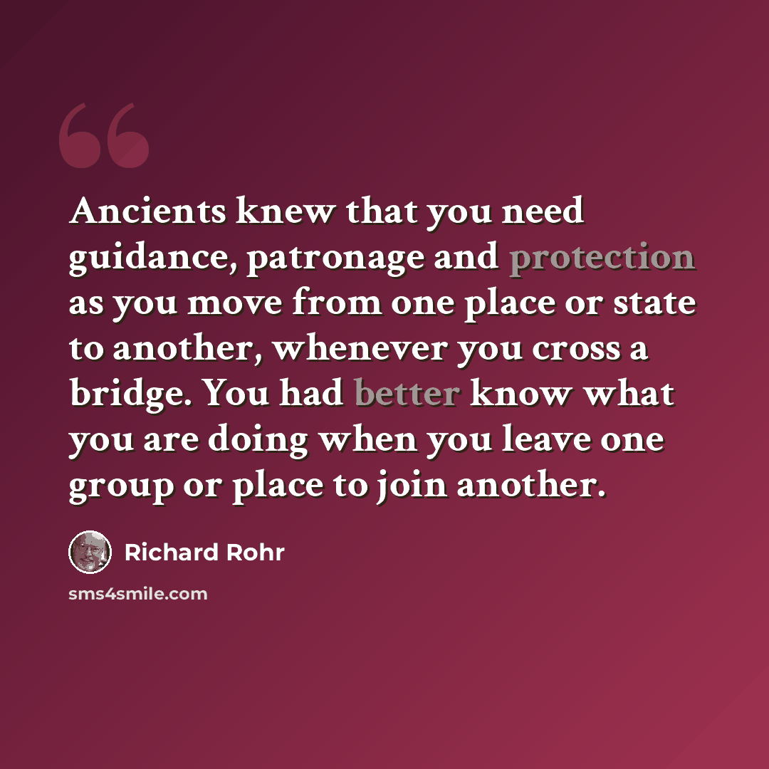 “Ancients knew that you need guidance, patronage and protection as you move from one place or state to another, whenever you cross a bridge. You had better know what you are doing when you leave one group or place to join another.” quote by Richard Rohr