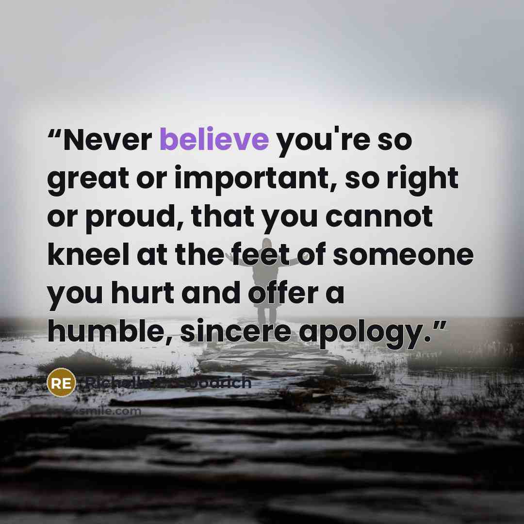“Never believe you're so great or important, so right or proud, that you cannot kneel at the feet of someone you hurt and offer a humble, sincere apology.” quote by Richelle E. Goodrich