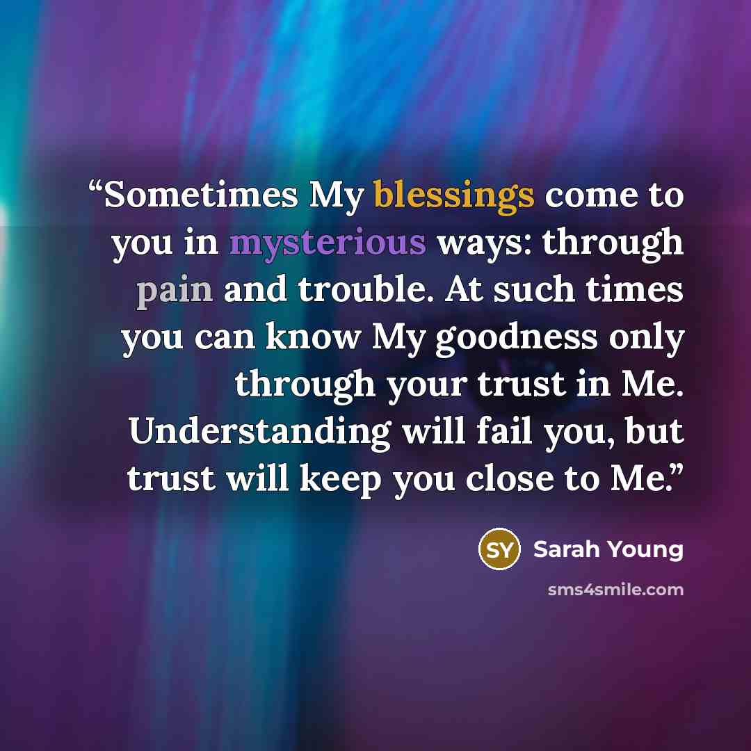 “Sometimes My blessings come to you in mysterious ways: through pain and trouble. At such times you can know My goodness only through your trust in Me. Understanding will fail you, but trust will keep you close to Me.” quote by Sarah Young