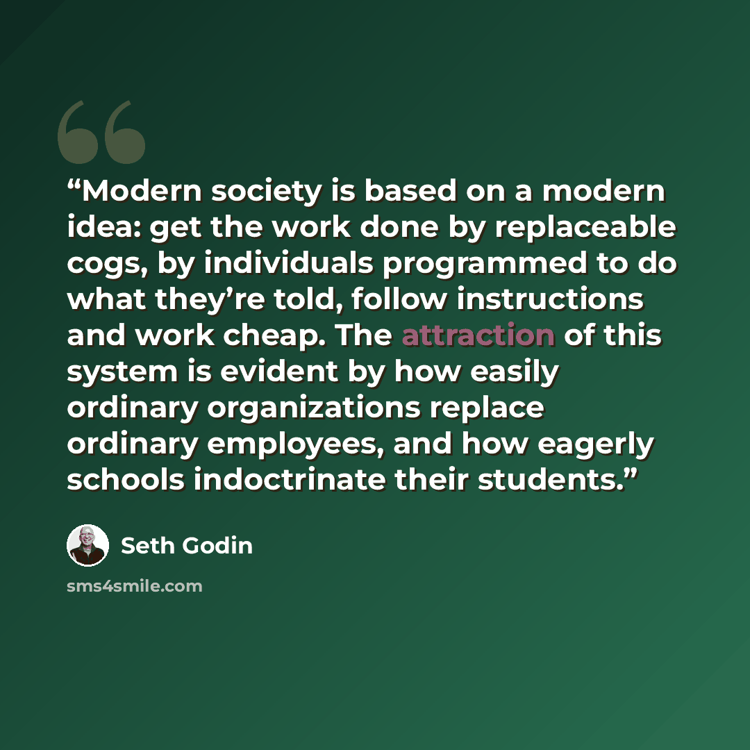 “Modern society is based on a modern idea: get the work done by replaceable cogs, by individuals programmed to do what they’re told, follow instructions and work cheap. The attraction of this system is evident by how easily ordinary organizations replace ordinary employees, and how eagerly schools…” quote by Seth Godin