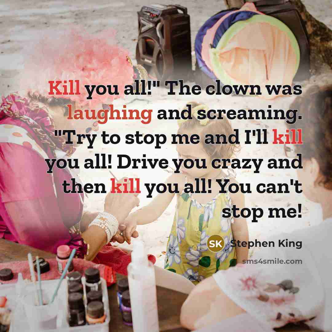“Kill you all!" The clown was laughing and screaming. "Try to stop me and I'll kill you all! Drive you crazy and then kill you all! You can't stop me!” quote by Stephen King