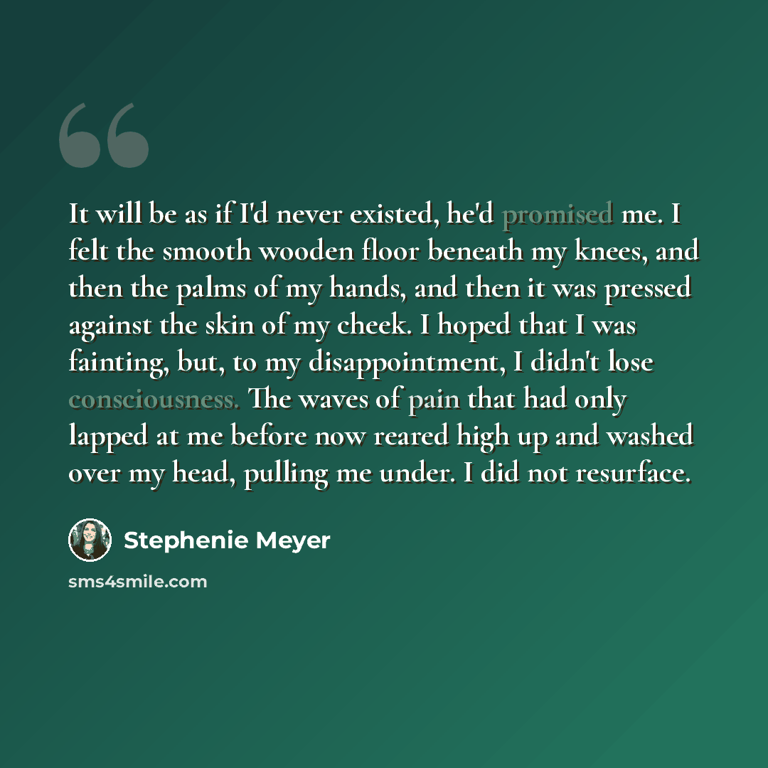 “It will be as if I'd never existed, he'd promised me. I felt the smooth wooden floor beneath my knees, and then the palms of my hands, and then it was pressed against the skin of my cheek. I hoped that I was fainting, but, to my disappointment, I didn't lose consciousness. The waves of pain that…” quote by Stephenie Meyer