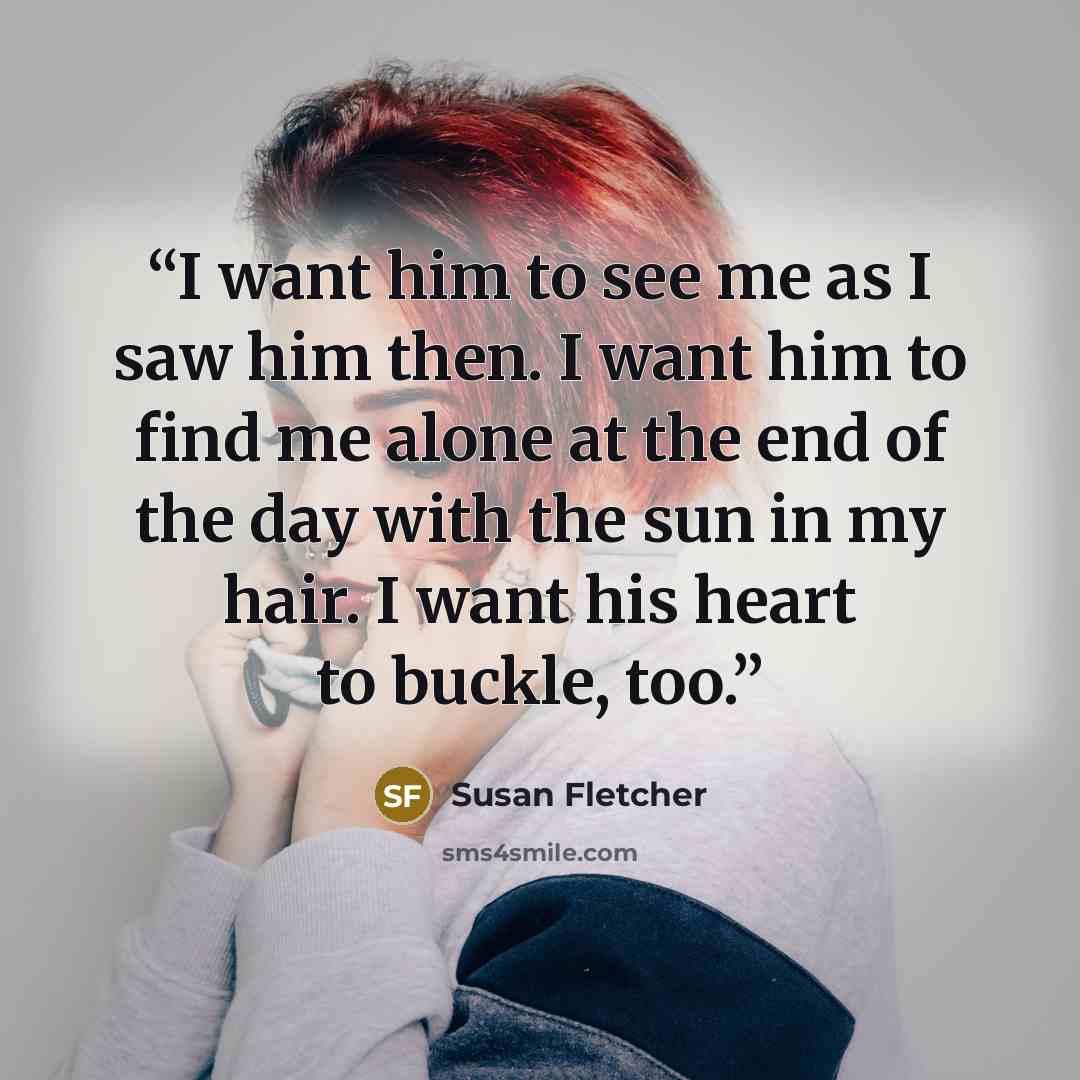 “I want him to see me as I saw him then. I want him to find me alone at the end of the day with the sun in my hair. I want his heart to buckle, too.” quote by Susan Fletcher