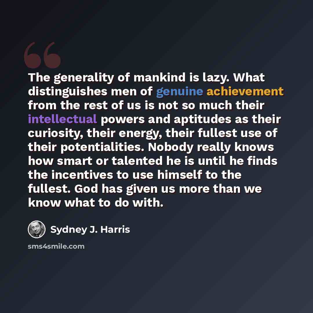 “The generality of mankind is lazy. What distinguishes men of genuine achievement from the rest of us is not so much their intellectual powers and aptitudes as their curiosity, their energy, their fullest use of their potentialities. Nobody really knows how smart or talented he is until he finds…” quote by Sydney J. Harris
