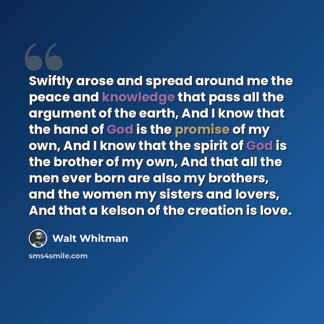 “Swiftly arose and spread around me the peace and knowledge that pass all the argument of the earth, And I know that the hand of God is the promise of my own, And I know that the spirit of God is the brother of my own, And that all the men ever born are also my brothers, and the women my sisters…” quote by Walt Whitman