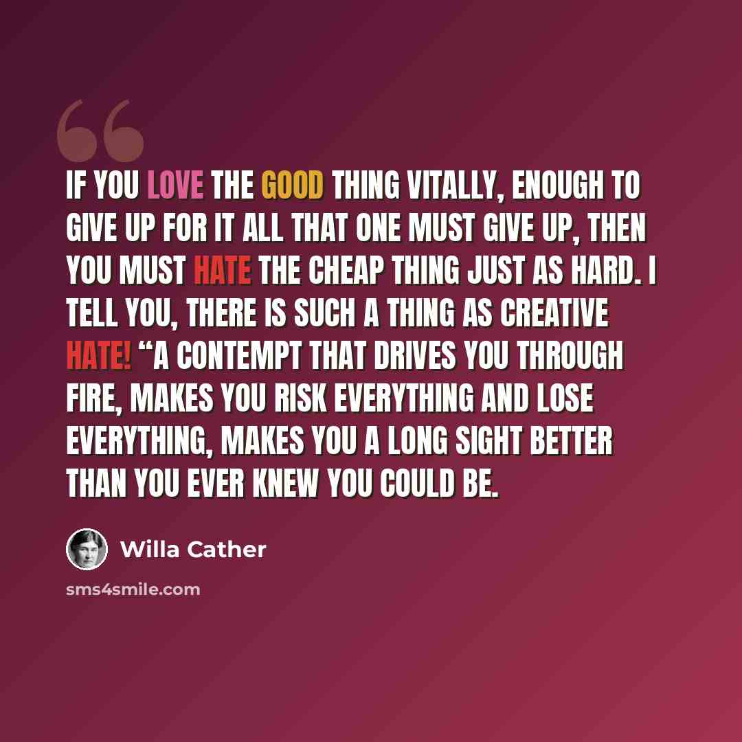 “If you love the good thing vitally, enough to give up for it all that one must give up, then you must hate the cheap thing just as hard. I tell you, there is such a thing as creative hate! “A contempt that drives you through fire, makes you risk everything and lose everything, makes you a long…” quote by Willa Cather