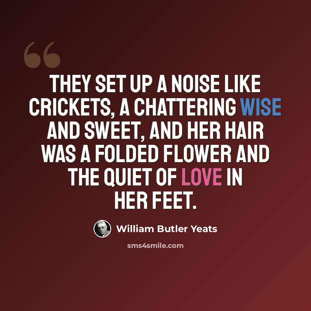 “They set up a noise like crickets, A chattering wise and sweet, And her hair was a folded flower And the quiet of love in her feet.” quote by William Butler Yeats