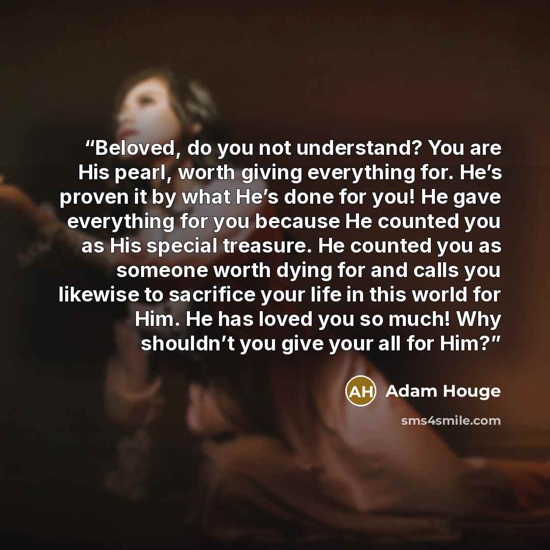 “Beloved, do you not understand? You are His pearl, worth giving everything for. He’s proven it by what He’s done for you! He gave everything for you because He counted you as His special treasure. He counted you as someone worth dying for and calls you likewise to sacrifice your life in this world…” quote by Adam Houge