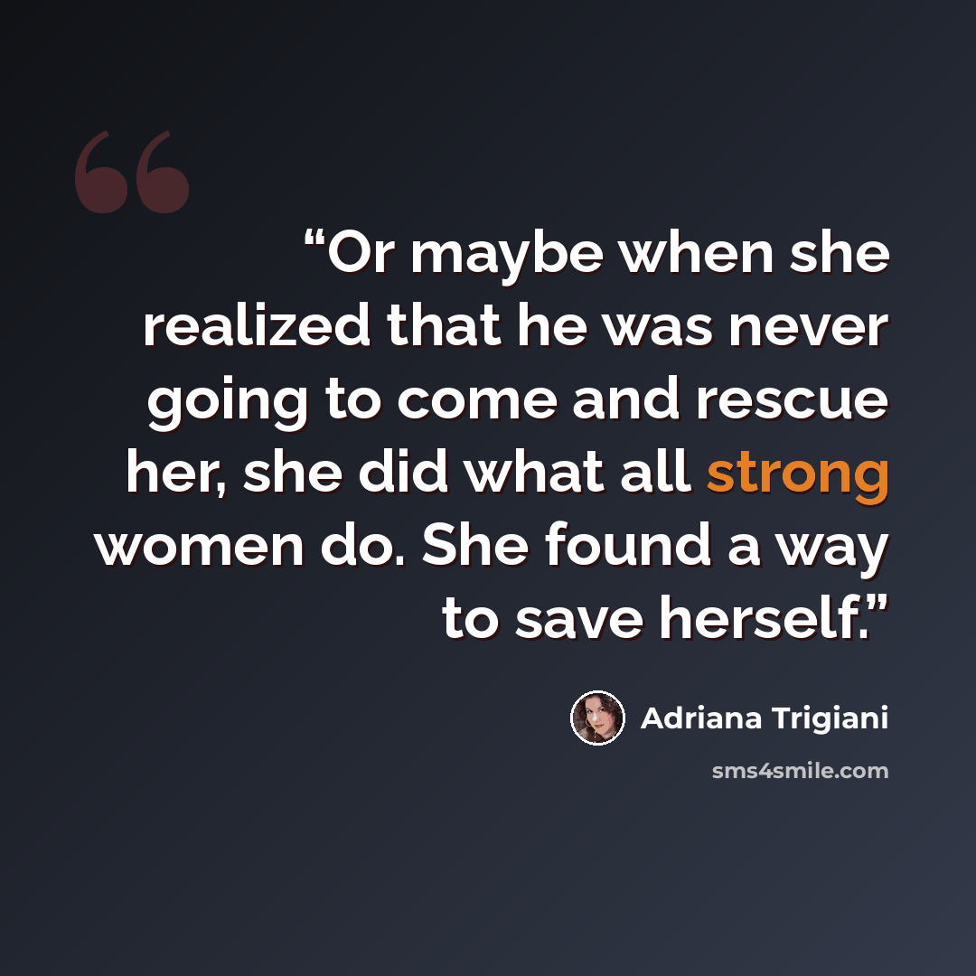 “Or maybe when she realized that he was never going to come and rescue her, she did what all strong women do. She found a way to save herself.” quote by Adriana Trigiani