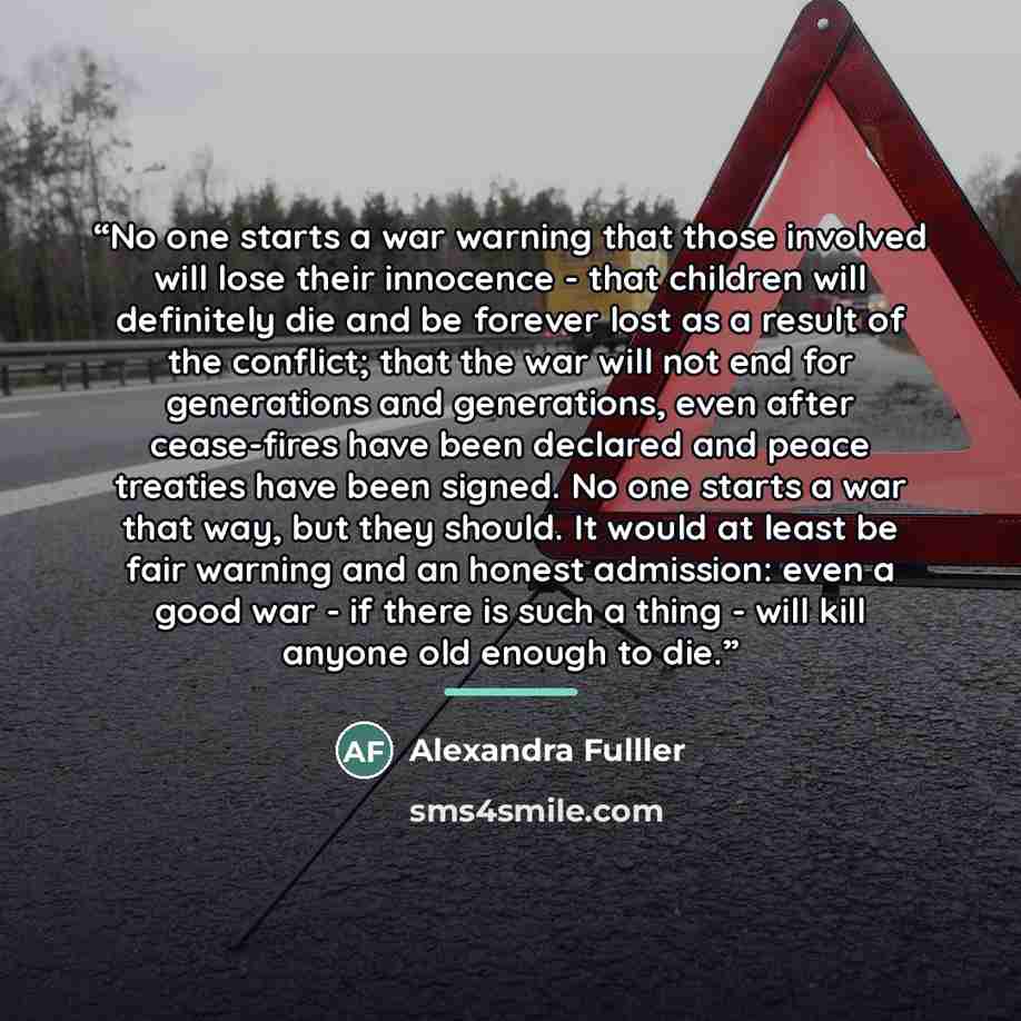 “No one starts a war warning that those involved will lose their innocence - that children will definitely die and be forever lost as a result of the conflict; that the war will not end for generations and generations, even after cease-fires have been declared and peace treaties have been signed…” quote by Alexandra Fulller