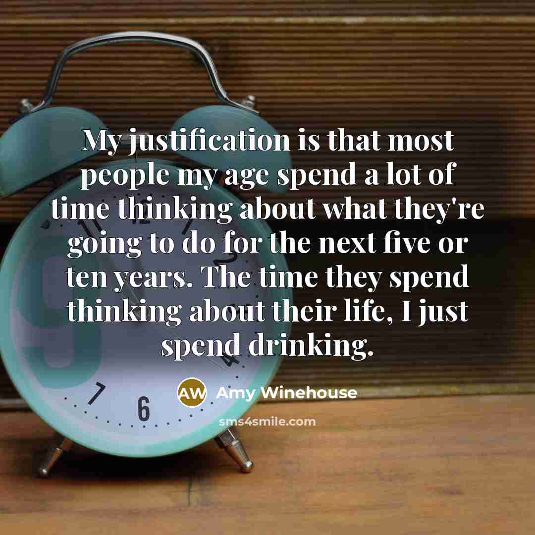 “My justification is that most people my age spend a lot of time thinking about what they're going to do for the next five or ten years. The time they spend thinking about their life, I just spend drinking.” quote by Amy Winehouse