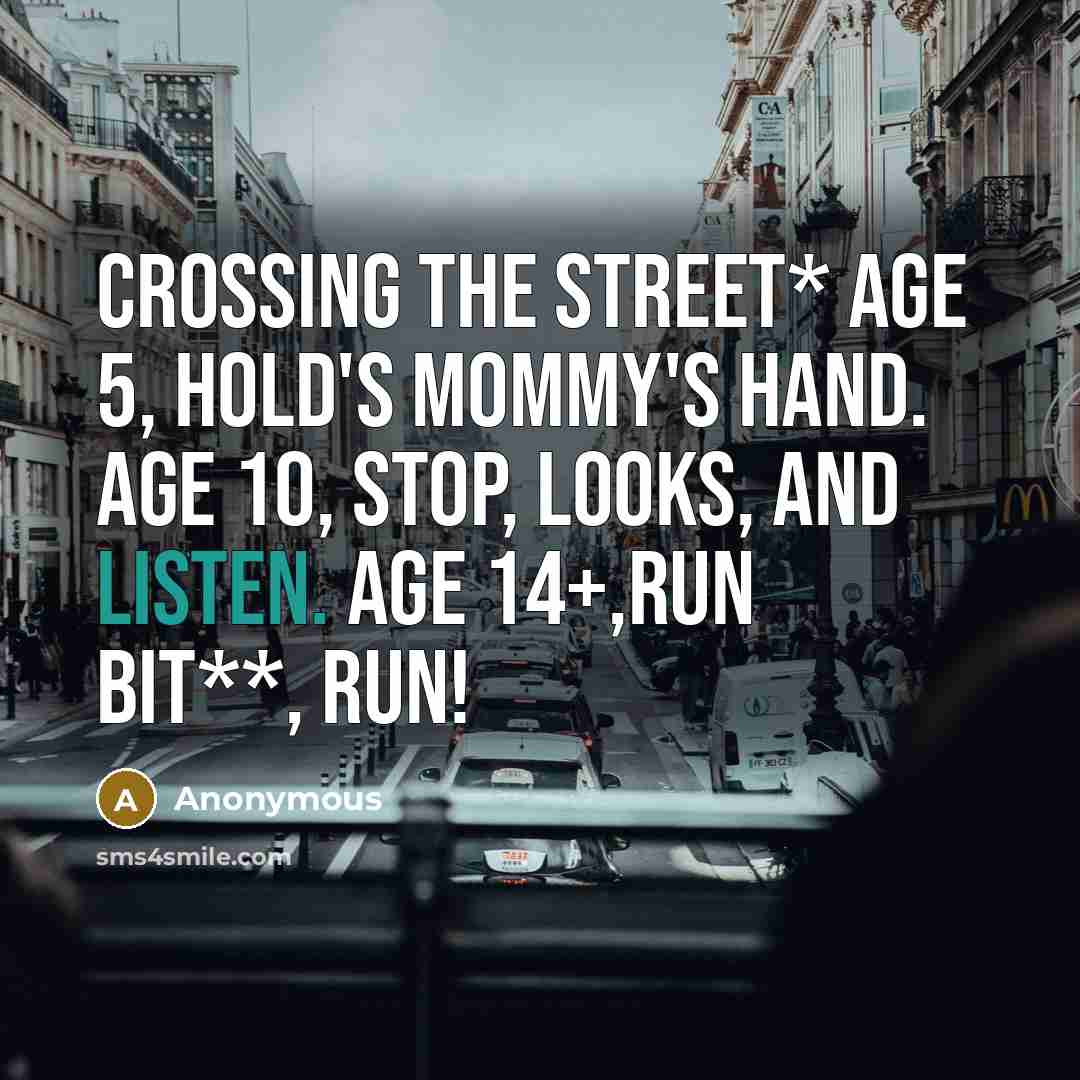 “Crossing the street* Age 5, hold's mommy's hand. Age 10, stop, looks, and listen. Age 14+,Run bit**, run!” quote by Anonymous