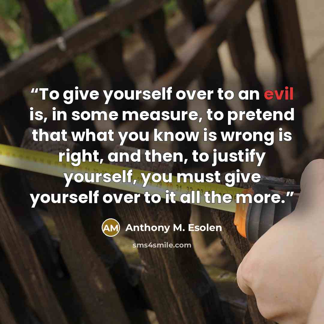 “To give yourself over to an evil is, in some measure, to pretend that what you know is wrong is right, and then, to justify yourself, you must give yourself over to it all the more.” quote by Anthony M. Esolen