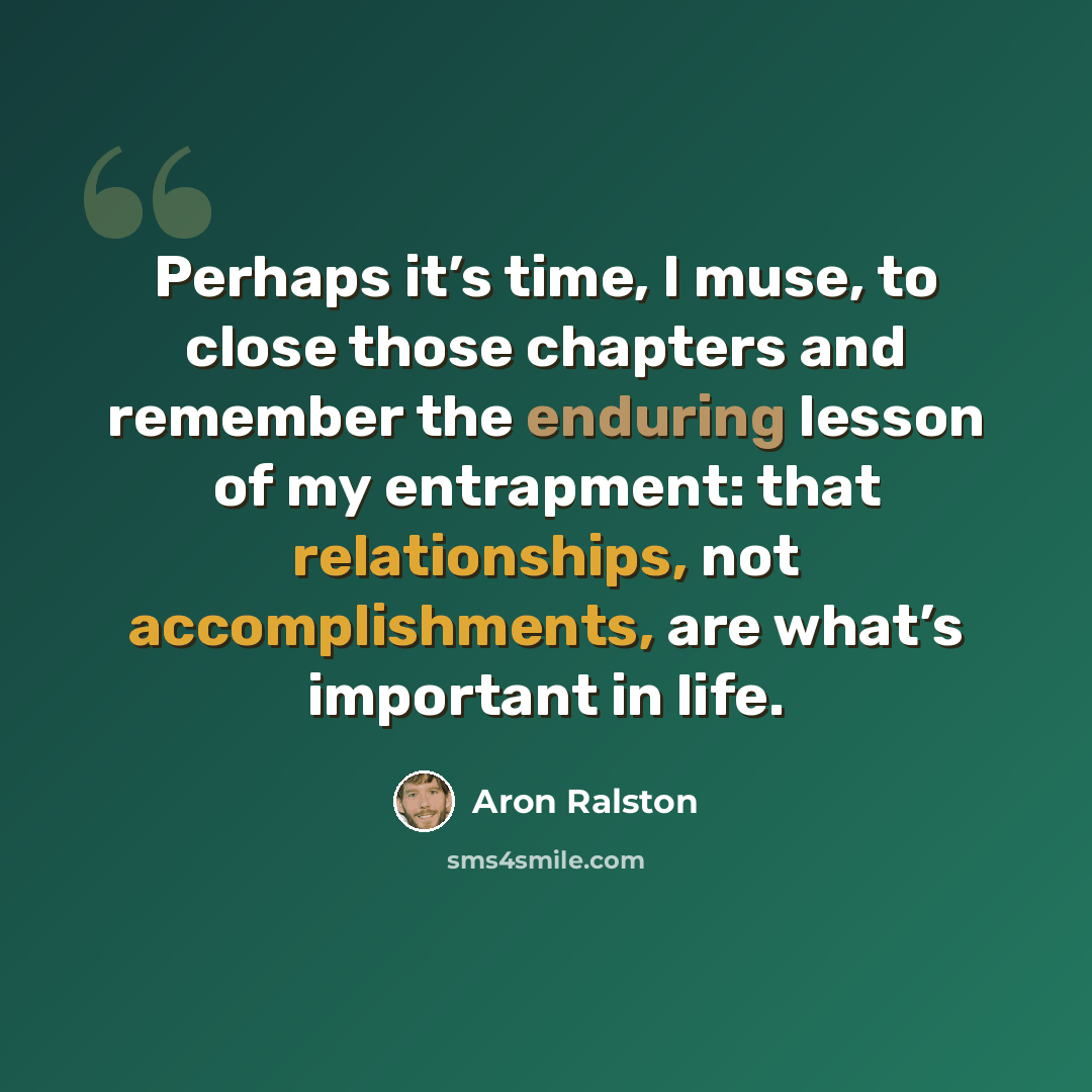 “Perhaps it’s time, I muse, to close those chapters and remember the enduring lesson of my entrapment: that relationships, not accomplishments, are what’s important in life.” quote by Aron Ralston