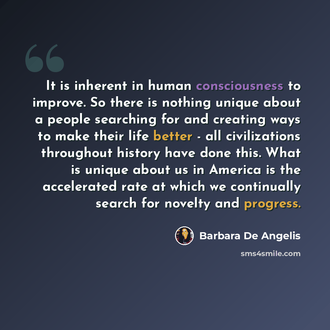 “It is inherent in human consciousness to improve. So there is nothing unique about a people searching for and creating ways to make their life better - all civilizations throughout history have done this. What is unique about us in America is the accelerated rate at which we continually search for…” quote by Barbara De Angelis