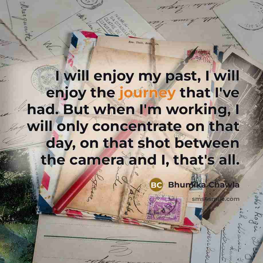 “I will enjoy my past, I will enjoy the journey that I've had. But when I'm working, I will only concentrate on that day, on that shot between the camera and I, that's all.” quote by Bhumika Chawla