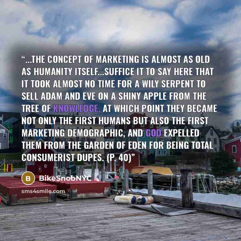“...the concept of marketing is almost as old as humanity itself...suffice it to say here that it took almost no time for a wily serpent to sell Adam and Eve on a shiny apple from the Tree of Knowledge, at which point they became not only the first humans but also the first marketing demographic…” quote by BikeSnobNYC