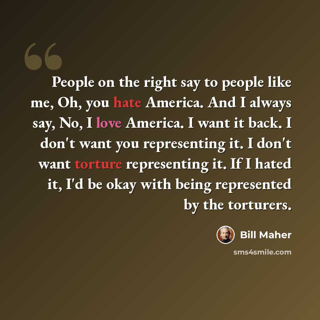 “People on the right say to people like me, Oh, you hate America. And I always say, No, I love America. I want it back. I don't want you representing it. I don't want torture representing it. If I hated it, I'd be okay with being represented by the torturers.” quote by Bill Maher