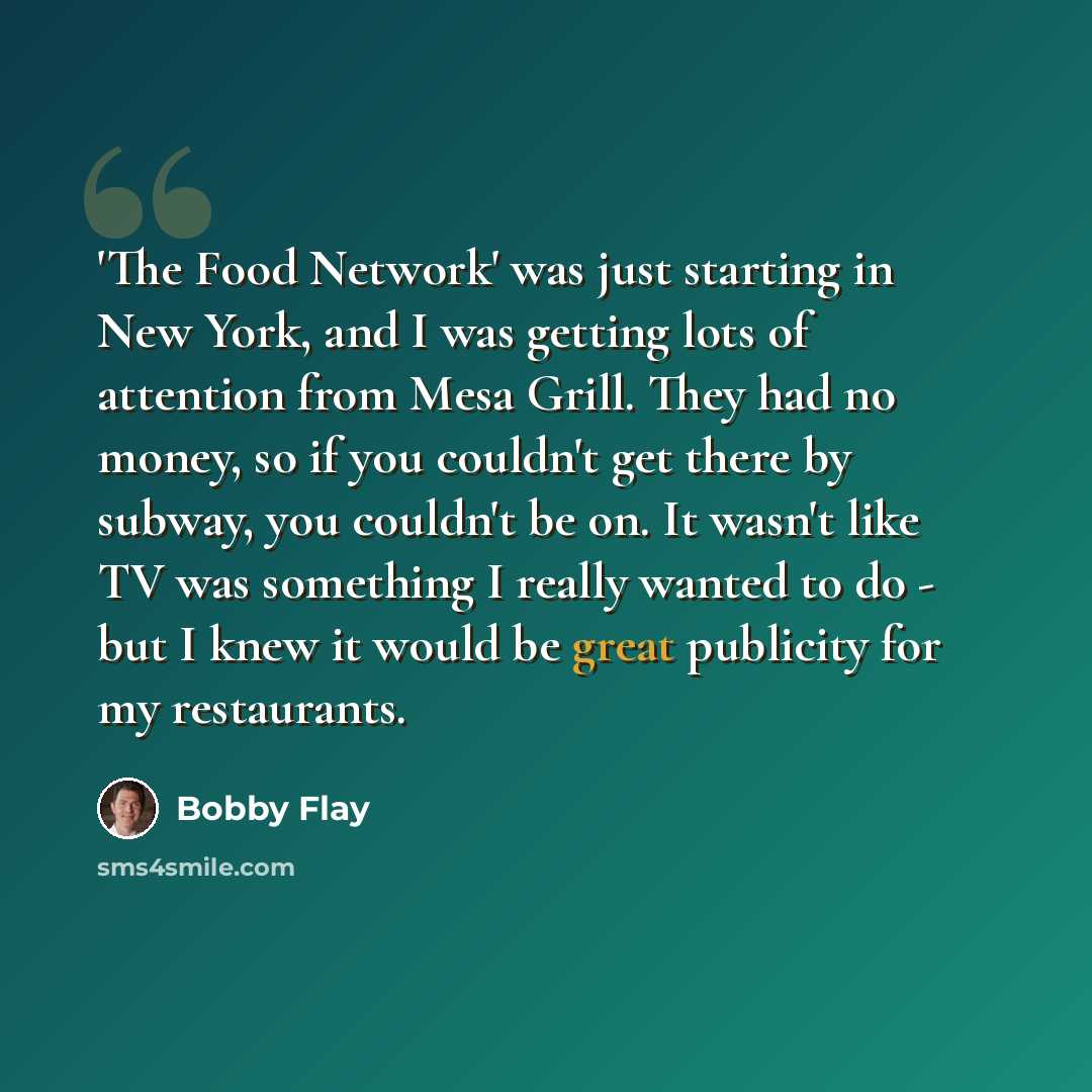 “'The Food Network' was just starting in New York, and I was getting lots of attention from Mesa Grill. They had no money, so if you couldn't get there by subway, you couldn't be on. It wasn't like TV was something I really wanted to do - but I knew it would be great publicity for my restaurants.” quote by Bobby Flay
