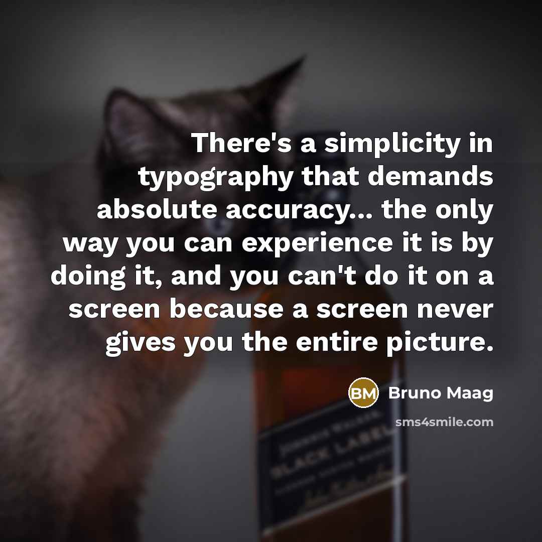 “There's a simplicity in typography that demands absolute accuracy... the only way you can experience it is by doing it, and you can't do it on a screen because a screen never gives you the entire picture.” quote by Bruno Maag